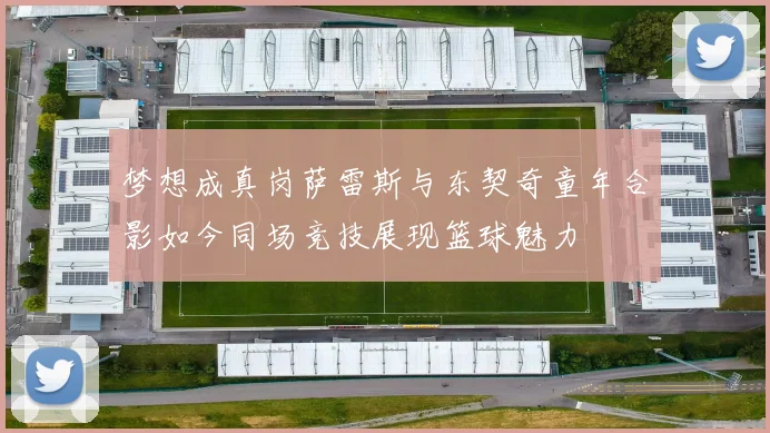 梦想成真岗萨雷斯与东契奇童年合影如今同场竞技展现篮球魅力