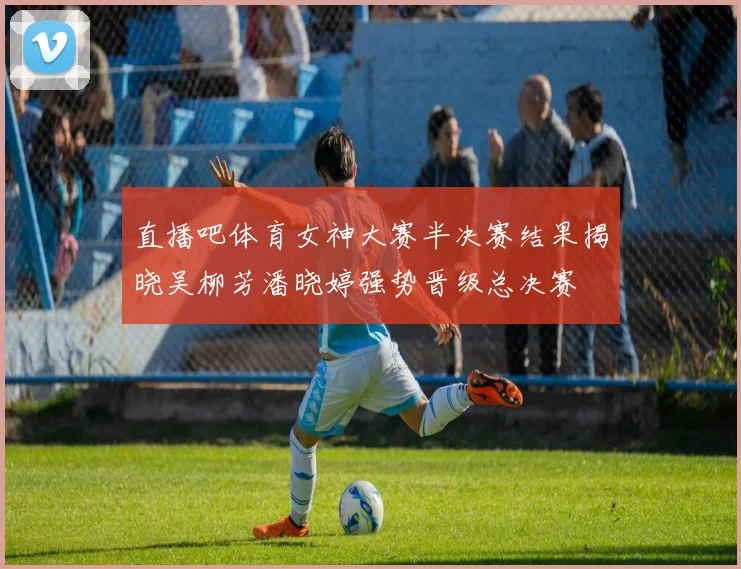 直播吧体育女神大赛半决赛结果揭晓吴柳芳潘晓婷强势晋级总决赛