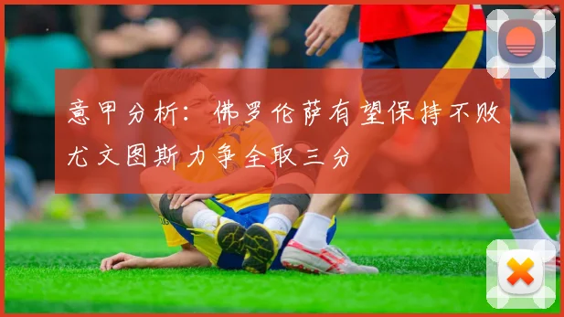 意甲分析：佛罗伦萨有望保持不败尤文图斯力争全取三分