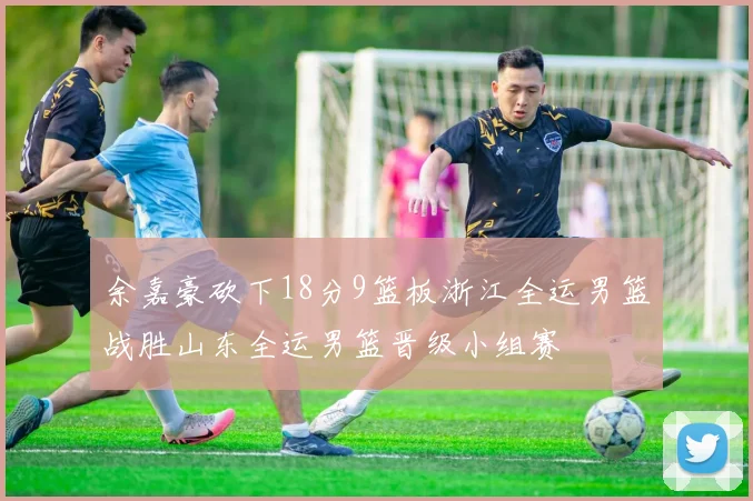 余嘉豪砍下18分9篮板浙江全运男篮战胜山东全运男篮晋级小组赛