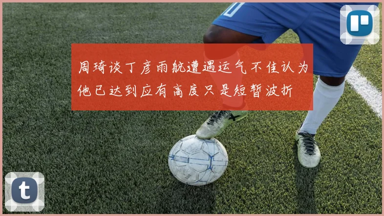 周琦谈丁彦雨航遭遇运气不佳认为他已达到应有高度只是短暂波折