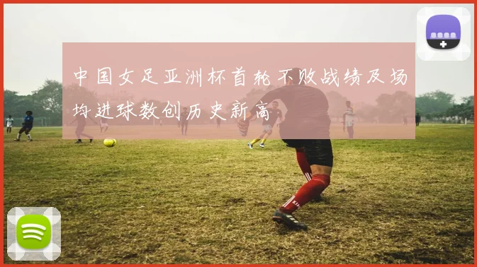中国女足亚洲杯首轮不败战绩及场均进球数创历史新高