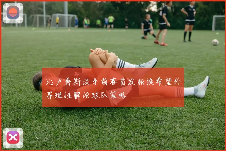 比卢普斯谈季前赛首发轮换希望外界理性解读球队策略