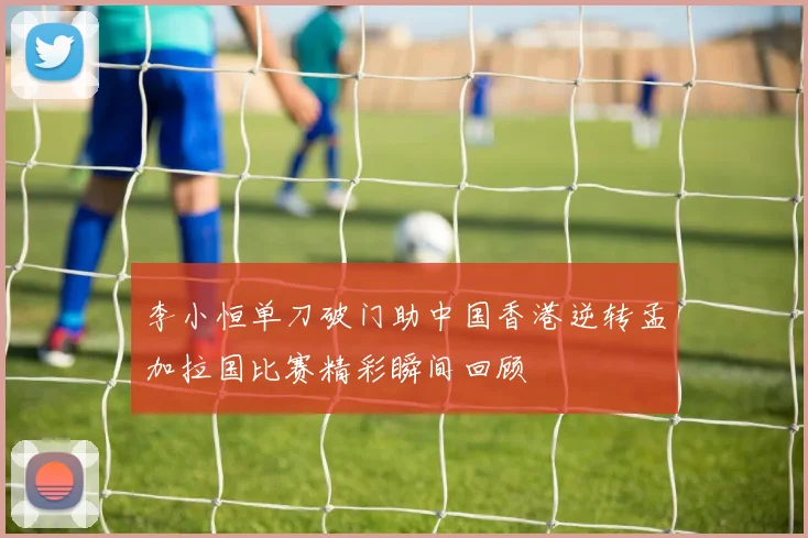 李小恒单刀破门助中国香港逆转孟加拉国比赛精彩瞬间回顾