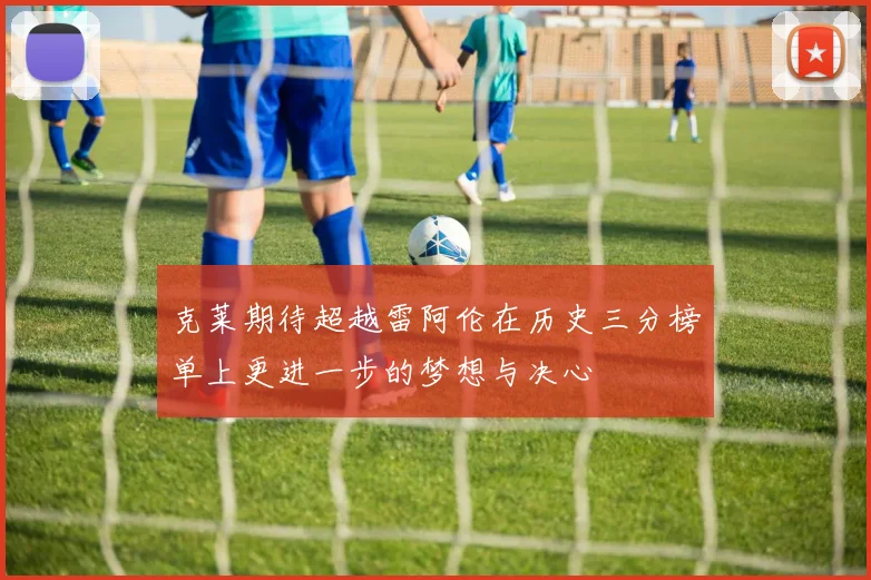 克莱期待超越雷阿伦在历史三分榜单上更进一步的梦想与决心