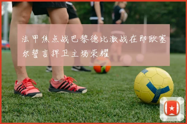 法甲焦点战巴黎德比激战在即欧塞尔誓言捍卫主场荣耀