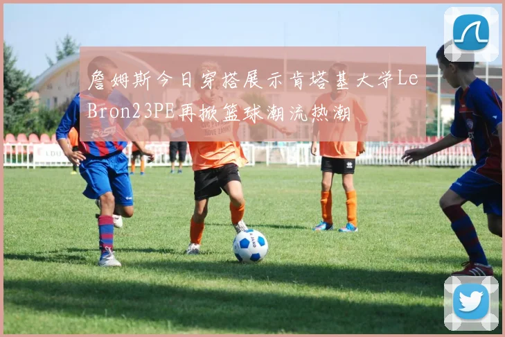 詹姆斯今日穿搭展示肯塔基大学LeBron23PE再掀篮球潮流热潮