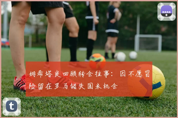 姆希塔良回顾转会往事：因不愿冒险留在罗马错失国米机会
