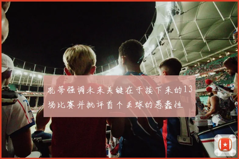 孔蒂强调未来关键在于接下来的13场比赛并批评首个丢球的愚蠢性