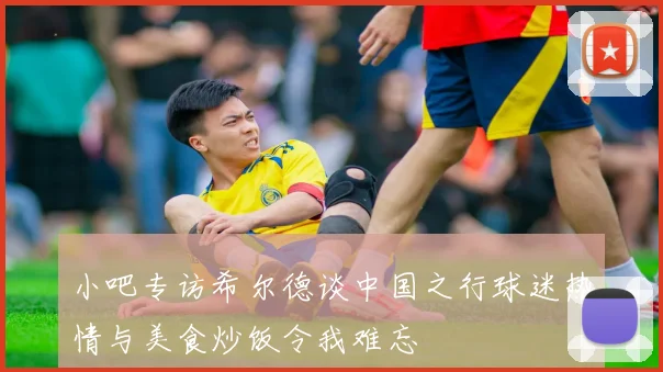 小吧专访希尔德谈中国之行球迷热情与美食炒饭令我难忘