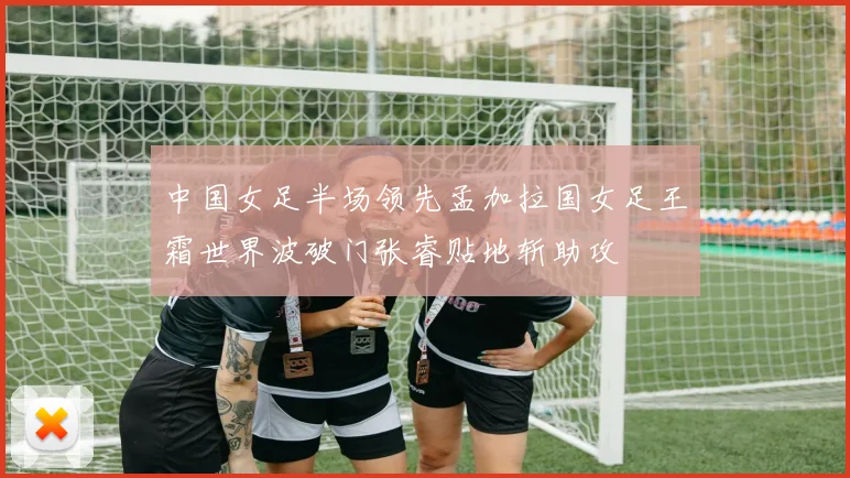 中国女足半场领先孟加拉国女足王霜世界波破门张睿贴地斩助攻